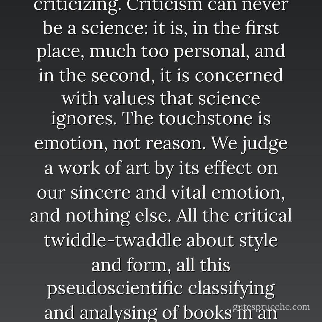 Literary criticism can be no more than a reasoned account of the feeling produced upon the critic by the book he is criticizing. Criticism can never be a science: it is, in the first place, much too personal, and in the second, it is concerned with values that science ignores. The touchstone is emotion, not reason. We judge a work of art by its effect on our sincere and vital emotion, and nothing else. All the critical twiddle-twaddle about style and form, all this pseudoscientific classifying and analysing of books in an imitation-botanical fashion, is mere impertinence and mostly dull jargon. - D.H. Lawrence