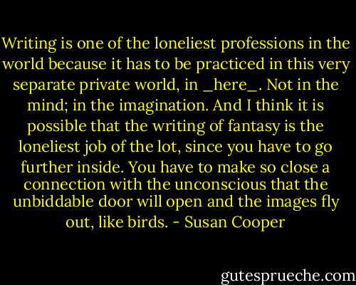 Writing is one of the loneliest professions in the world because it has to be practiced in this very separate private world, in _here_. Not in the mind; in the imagination. And I think it is possible that the writing of fantasy is the loneliest job of the lot, since you have to go further inside. You have to make so close a connection with the unconscious that the unbiddable door will open and the images fly out, like birds. - Susan Cooper