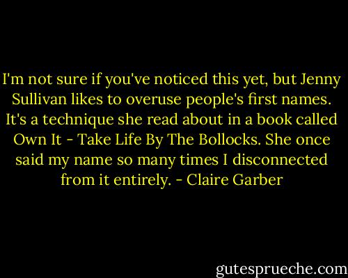 I'm not sure if you've noticed this yet, but Jenny Sullivan likes to overuse people's first names. It's a technique she read about in a book called Own It - Take Life By The Bollocks. She once said my name so many times I disconnected from it entirely. - Claire Garber