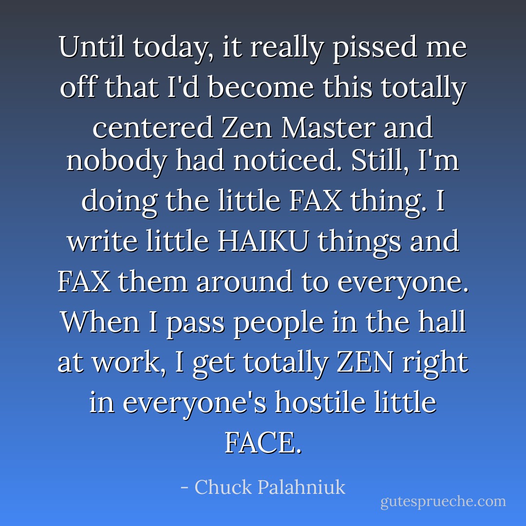 Until today, it really pissed me off that I'd become this totally centered Zen Master and nobody had noticed. Still, I'm doing the little FAX thing. I write little HAIKU things and FAX them around to everyone. When I pass people in the hall at work, I get totally ZEN right in everyone's hostile little FACE. - Chuck Palahniuk