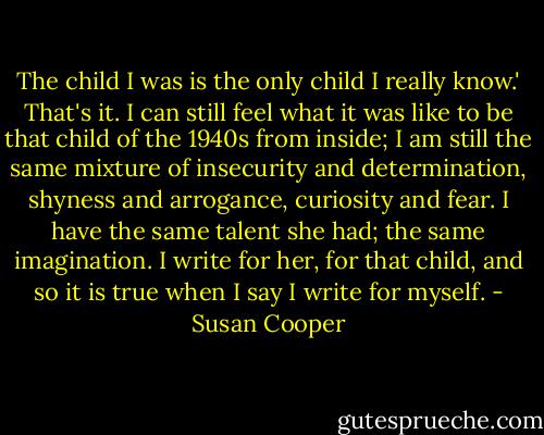 The child I was is the only child I really know.' That's it. I can still feel what it was like to be that child of the 1940s from inside; I am still the same mixture of insecurity and determination, shyness and arrogance, curiosity and fear. I have the same talent she had; the same imagination. I write for her, for that child, and so it is true when I say I write for myself. - Susan Cooper