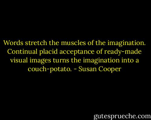 Words stretch the muscles of the imagination. Continual placid acceptance of ready-made visual images turns the imagination into a couch-potato. - Susan Cooper
