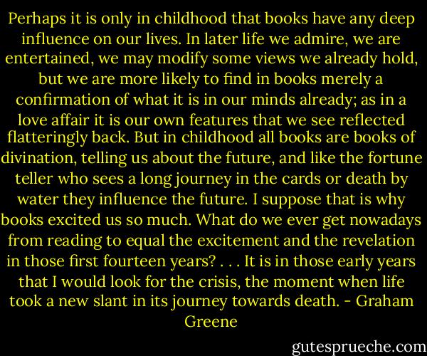 Perhaps it is only in childhood that books have any deep influence on our lives. In later life we admire, we are entertained, we may modify some views we already hold, but we are more likely to find in books merely a confirmation of what it is in our minds already; as in a love affair it is our own features that we see reflected flatteringly back. But in childhood all books are books of divination, telling us about the future, and like the fortune teller who sees a long journey in the cards or death by water they influence the future. I suppose that is why books excited us so much. What do we ever get nowadays from reading to equal the excitement and the revelation in those first fourteen years? . . . It is in those early years that I would look for the crisis, the moment when life took a new slant in its journey towards death. - Graham Greene