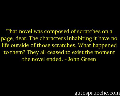 That novel was composed of scratches on a page, dear. The characters inhabiting it have no life outside of those scratches. What happened to them? They all ceased to exist the moment the novel ended. - John Green