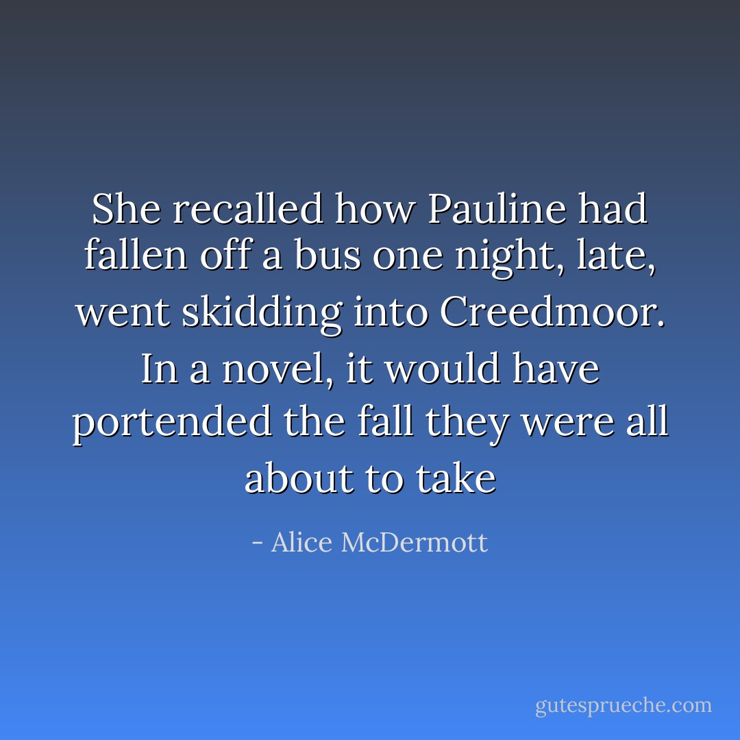 She recalled how Pauline had fallen off a bus one night, late, went skidding into Creedmoor. In a novel, it would have portended the fall they were all about to take - Alice McDermott