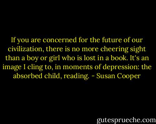 If you are concerned for the future of our civilization, there is no more cheering sight than a boy or girl who is lost in a book. It's an image I cling to, in moments of depression: the absorbed child, reading. - Susan Cooper