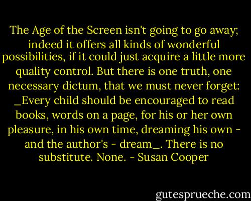 The Age of the Screen isn't going to go away; indeed it offers all kinds of wonderful possibilities, if it could just acquire a little more quality control. But there is one truth, one necessary dictum, that we must never forget: _Every child should be encouraged to read books, words on a page, for his or her own pleasure, in his own time, dreaming his own - and the author's - dream_. There is no substitute. None. - Susan Cooper