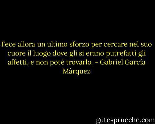 Fece allora un ultimo sforzo per cercare nel suo cuore il luogo dove gli si erano putrefatti gli affetti, e non poté trovarlo. - Gabriel García Márquez