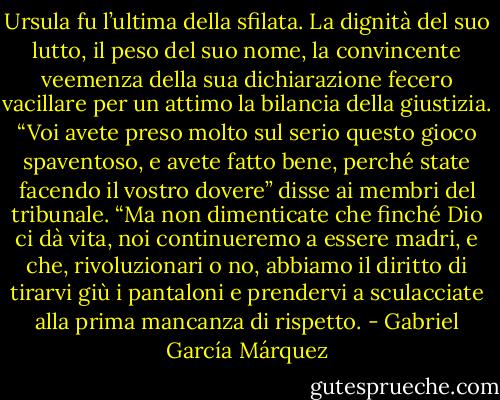 Ursula fu l’ultima della sfilata. La dignità del suo lutto, il peso del suo nome, la convincente veemenza della sua dichiarazione fecero vacillare per un attimo la bilancia della giustizia. “Voi avete preso molto sul serio questo gioco spaventoso, e avete fatto bene, perché state facendo il vostro dovere” disse ai membri del tribunale. “Ma non dimenticate che finché Dio ci dà vita, noi continueremo a essere madri, e che, rivoluzionari o no, abbiamo il diritto di tirarvi giù i pantaloni e prendervi a sculacciate alla prima mancanza di rispetto. - Gabriel García Márquez