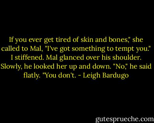 If you ever get tired of skin and bones," she called to Mal, "I've got something to tempt you." I stiffened. Mal glanced over his shoulder. Slowly, he looked her up and down. "No," he said flatly. "You don't. - Leigh Bardugo