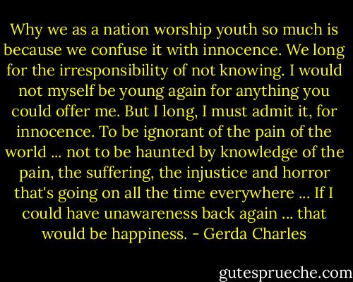 Why we as a nation worship youth so much is because we confuse it with innocence. We long for the irresponsibility of not knowing. I would not myself be young again for anything you could offer me. But I long, I must admit it, for innocence. To be ignorant of the pain of the world ... not to be haunted by knowledge of the pain, the suffering, the injustice and horror that's going on all the time everywhere ... If I could have unawareness back again ... that would be happiness. - Gerda Charles