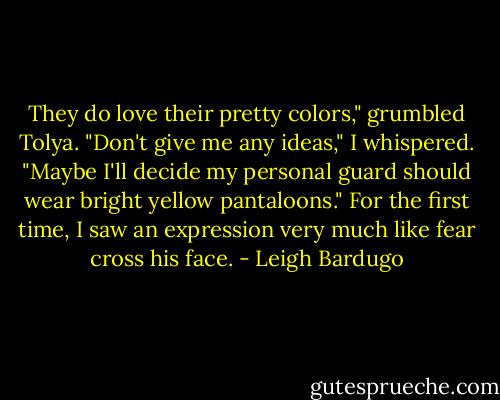 They do love their pretty colors," grumbled Tolya. "Don't give me any ideas," I whispered. "Maybe I'll decide my personal guard should wear bright yellow pantaloons." For the first time, I saw an expression very much like fear cross his face. - Leigh Bardugo