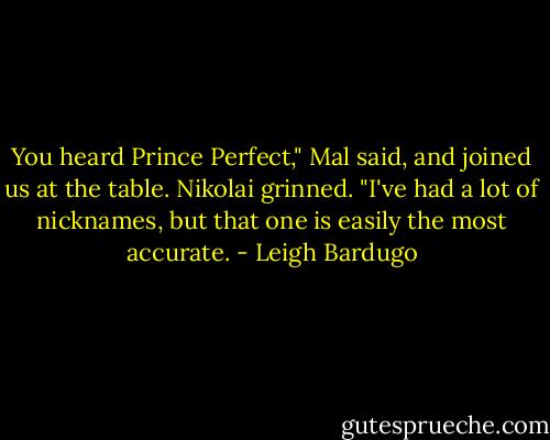 You heard Prince Perfect," Mal said, and joined us at the table. Nikolai grinned. "I've had a lot of nicknames, but that one is easily the most accurate. - Leigh Bardugo