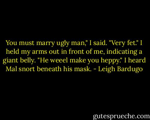 You must marry ugly man," I said. "Very fet." I held my arms out in front of me, indicating a giant belly. "He weeel make you heppy." I heard Mal snort beneath his mask. - Leigh Bardugo