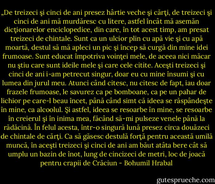 „De treizeci şi cinci de ani presez hârtie veche şi cărţi, de treizeci şi cinci de ani mă murdăresc cu litere, astfel încât mă asemăn dicţionarelor enciclopedice, din care, în tot acest timp, am presat treizeci de chintale. Sunt ca un ulcior plin cu apă vie şi cu apă moartă, destul să mă apleci un pic şi încep să curgă din mine idei frumoase. Sunt educat împotriva voinţei mele, de aceea nici măcar nu ştiu care sunt ideile mele şi care cele citite. Aceşti treizeci şi cinci de ani i-am petrecut singur, doar eu cu mine însumi şi cu lumea din jurul meu. Atunci când citesc, nu citesc de fapt, iau doar frazele frumoase, le savurez ca pe bomboane, ca pe un pahar de lichior pe care-l beau încet, până când simt că ideea se răspândeşte în mine, ca alcoolul. Şi astfel, ideea se resoarbe în mine, se resoarbe în creierul şi în inima mea, făcând să-mi pulseze venele până la rădăcină. În felul acesta, într-o singură lună presez circa douăzeci de chintale de cărţi. Ca să găsesc destulă forţă pentru această umilă muncă, în aceşti treizeci şi cinci de ani am băut atâta bere cât să umplu un bazin de înot, lung de cincizeci de metri, loc de joacă pentru crapii de Crăciun - Bohumil Hrabal