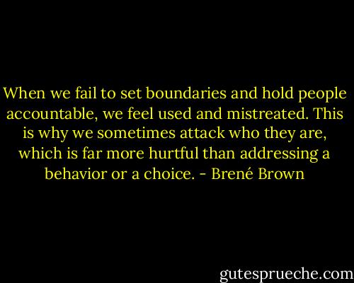 When we fail to set boundaries and hold people accountable, we feel used and mistreated. This is why we sometimes attack who they are, which is far more hurtful than addressing a behavior or a choice. - Brené Brown