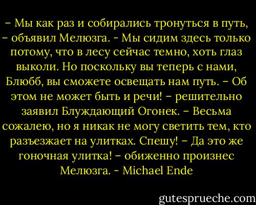 – Мы как раз и собирались тронуться в путь, – объявил Мелюзга. - Мы сидим здесь только потому, что в лесу сейчас темно, хоть глаз выколи. Но поскольку вы теперь с нами, Блюбб, вы сможете освещать нам путь.<br />– Об этом не может быть и речи! – решительно заявил Блуждающий Огонек. – Весьма сожалею, но я никак не могу светить тем, кто разъезжает на улитках. Спешу!<br />– Да это же гоночная улитка! – обиженно произнес Мелюзга. - Michael Ende