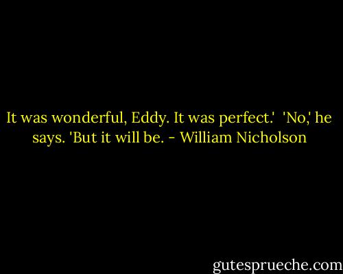 It was wonderful, Eddy. It was perfect.'<br /><br />'No,' he says. 'But it will be. - William Nicholson