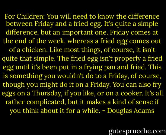 For Children: You will need to know the difference between Friday and a fried egg. It's quite a simple difference, but an important one. Friday comes at the end of the week, whereas a fried egg comes out of a chicken. Like most things, of course, it isn't quite that simple. The fried egg isn't properly a fried egg until it's been put in a frying pan and fried. This is something you wouldn't do to a Friday, of course, though you might do it on a Friday. You can also fry eggs on a Thursday, if you like, or on a cooker. It's all rather complicated, but it makes a kind of sense if you think about it for a while. - Douglas Adams