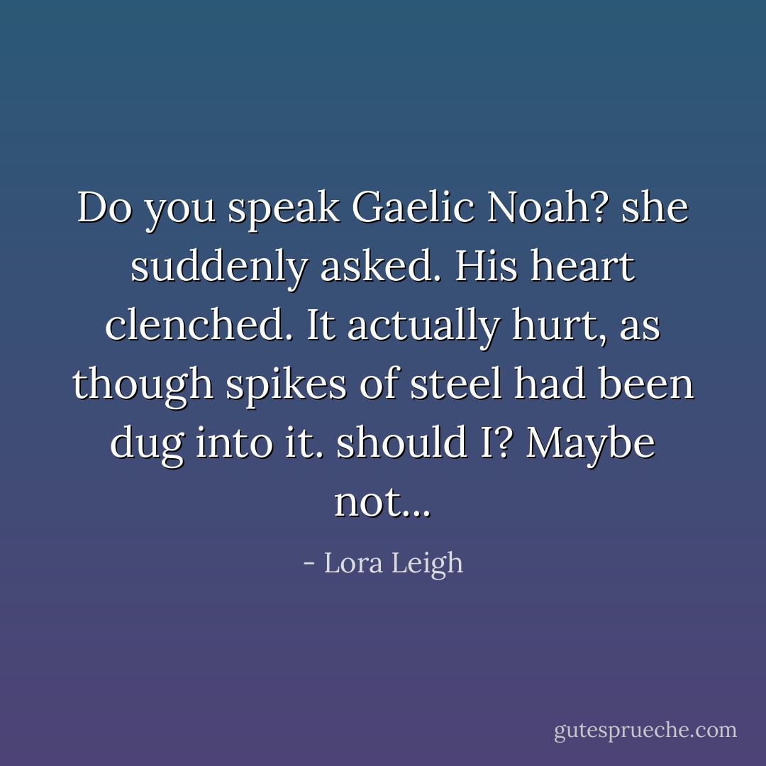 Do you speak Gaelic Noah? she suddenly asked.<br />His heart clenched. It actually hurt, as though spikes of steel had been dug into it.<br />should I?<br />Maybe not... - Lora Leigh