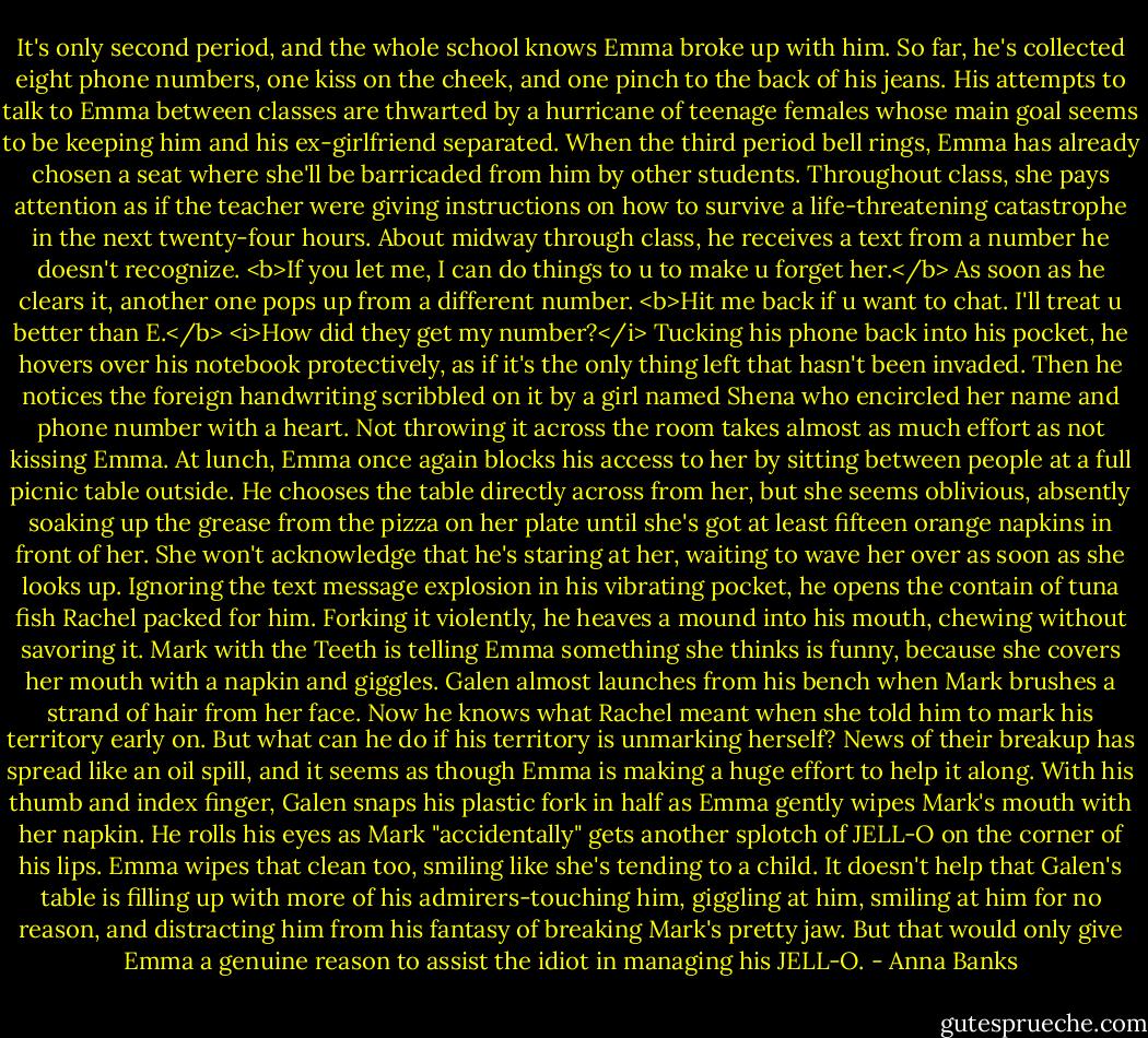 It's only second period, and the whole school knows Emma broke up with him. So far, he's collected eight phone numbers, one kiss on the cheek, and one pinch to the back of his jeans. His attempts to talk to Emma between classes are thwarted by a hurricane of teenage females whose main goal seems to be keeping him and his ex-girlfriend separated.<br />When the third period bell rings, Emma has already chosen a seat where she'll be barricaded from him by other students. Throughout class, she pays attention as if the teacher were giving instructions on how to survive a life-threatening catastrophe in the next twenty-four hours. About midway through class, he receives a text from a number he doesn't recognize.<br /><b>If you let me, I can do things to u to make u forget her.</b><br />As soon as he clears it, another one pops up from a different number.<br /><b>Hit me back if u want to chat. I'll treat u better than E.</b><br /><i>How did they get my number?</i> Tucking his phone back into his pocket, he hovers over his notebook protectively, as if it's the only thing left that hasn't been invaded. Then he notices the foreign handwriting scribbled on it by a girl named Shena who encircled her name and phone number with a heart. Not throwing it across the room takes almost as much effort as not kissing Emma.<br />At lunch, Emma once again blocks his access to her by sitting between people at a full picnic table outside. He chooses the table directly across from her, but she seems oblivious, absently soaking up the grease from the pizza on her plate until she's got at least fifteen orange napkins in front of her. She won't acknowledge that he's staring at her, waiting to wave her over as soon as she looks up.<br />Ignoring the text message explosion in his vibrating pocket, he opens the contain of tuna fish Rachel packed for him. Forking it violently, he heaves a mound into his mouth, chewing without savoring it. Mark with the Teeth is telling Emma something she thinks is funny, because she covers her mouth with a napkin and giggles. Galen almost launches from his bench when Mark brushes a strand of hair from her face. Now he knows what Rachel meant when she told him to mark his territory early on. But what can he do if his territory is unmarking herself? News of their breakup has spread like an oil spill, and it seems as though Emma is making a huge effort to help it along.<br />With his thumb and index finger, Galen snaps his plastic fork in half as Emma gently wipes Mark's mouth with her napkin. He rolls his eyes as Mark "accidentally" gets another splotch of JELL-O on the corner of his lips. Emma wipes that clean too, smiling like she's tending to a child.<br />It doesn't help that Galen's table is filling up with more of his admirers-touching him, giggling at him, smiling at him for no reason, and distracting him from his fantasy of breaking Mark's pretty jaw. But that would only give Emma a genuine reason to assist the idiot in managing his JELL-O. - Anna Banks