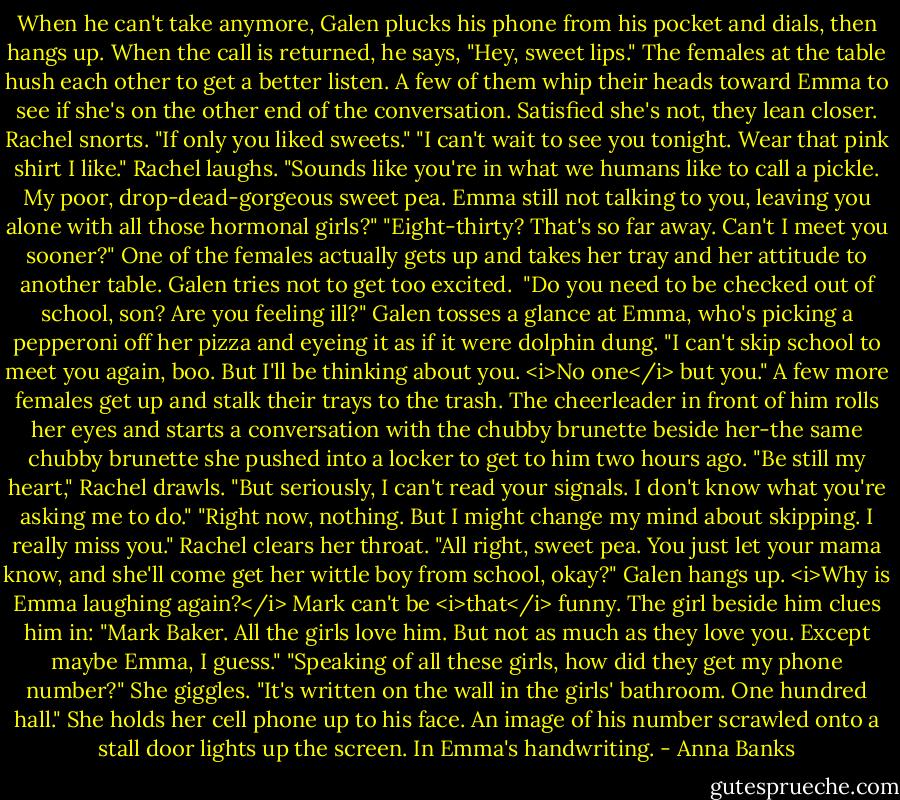 When he can't take anymore, Galen plucks his phone from his pocket and dials, then hangs up. When the call is returned, he says, "Hey, sweet lips." The females at the table hush each other to get a better listen. A few of them whip their heads toward Emma to see if she's on the other end of the conversation. Satisfied she's not, they lean closer.<br />Rachel snorts. "If only you liked sweets."<br />"I can't wait to see you tonight. Wear that pink shirt I like."<br />Rachel laughs. "Sounds like you're in what we humans like to call a pickle. My poor, drop-dead-gorgeous sweet pea. Emma still not talking to you, leaving you alone with all those hormonal girls?"<br />"Eight-thirty? That's so far away. Can't I meet you sooner?"<br />One of the females actually gets up and takes her tray and her attitude to another table. Galen tries not to get too excited. <br />"Do you need to be checked out of school, son? Are you feeling ill?"<br />Galen tosses a glance at Emma, who's picking a pepperoni off her pizza and eyeing it as if it were dolphin dung. "I can't skip school to meet you again, boo. But I'll be thinking about you. <i>No one</i> but you."<br />A few more females get up and stalk their trays to the trash. The cheerleader in front of him rolls her eyes and starts a conversation with the chubby brunette beside her-the same chubby brunette she pushed into a locker to get to him two hours ago.<br />"Be still my heart," Rachel drawls. "But seriously, I can't read your signals. I don't know what you're asking me to do."<br />"Right now, nothing. But I might change my mind about skipping. I really miss you."<br />Rachel clears her throat. "All right, sweet pea. You just let your mama know, and she'll come get her wittle boy from school, okay?"<br />Galen hangs up. <i>Why is Emma laughing again?</i> Mark can't be <i>that</i> funny.<br />The girl beside him clues him in: "Mark Baker. All the girls love him. But not as much as they love you. Except maybe Emma, I guess."<br />"Speaking of all these girls, how did they get my phone number?"<br />She giggles. "It's written on the wall in the girls' bathroom. One hundred hall." She holds her cell phone up to his face. An image of his number scrawled onto a stall door lights up the screen. In Emma's handwriting. - Anna Banks