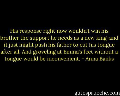 His response right now wouldn't win his brother the support he needs as a new king-and it just might push his father to cut his tongue after all. And groveling at Emma's feet without a tongue would be inconvenient. - Anna Banks