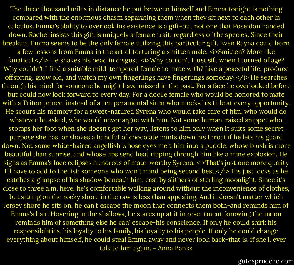 The three thousand miles in distance he put between himself and Emma tonight is nothing compared with the enormous chasm separating them when they sit next to each other in calculus.<br />Emma's ability to overlook his existence is a gift-but not one that Poseidon handed down. Rachel insists this gift is uniquely a female trait, regardless of the species. Since their breakup, Emma seems to be the only female utilizing this particular gift. Even Rayna could learn a few lessons from Emma in the art of torturing a smitten male. <i>Smitten? More like fanatical.</i><br />He shakes his head in disgust. <i>Why couldn't I just sift when I turned of age? Why couldn't I find a suitable mild-tempered female to mate with? Live a peaceful life, produce offspring, grow old, and watch my own fingerlings have fingerlings someday?</i> He searches through his mind for someone he might have missed in the past. For a face he overlooked before but could now look forward to every day. For a docile female who would be honored to mate with a Triton prince-instead of a temperamental siren who mocks his title at every opportunity. He scours his memory for a sweet-natured Syrena who would take care of him, who would do whatever he asked, who would never argue with him.<br />Not some human-raised snippet who stomps her foot when she doesn't get her way, listens to him only when it suits some secret purpose she has, or shoves a handful of chocolate mints down his throat if he lets his guard down. Not some white-haired angelfish whose eyes melt him into a puddle, whose blush is more beautiful than sunrise, and whose lips send heat ripping through him like a mine explosion.<br />He sighs as Emma's face eclipses hundreds of mate-worthy Syrena. <i>That's just one more quality I'll have to add to the list: someone who won't mind being second best.</i> His just locks as he catches a glimpse of his shadow beneath him, cast by slithers of sterling moonlight. Since it's close to three a.m. here, he's comfortable walking around without the inconvenience of clothes, but sitting on the rocky shore in the raw is less than appealing. And it doesn't matter which Jersey shore he sits on, he can't escape the moon that connects them both-and reminds him of Emma's hair.<br />Hovering in the shallows, he stares up at it in resentment, knowing the moon reminds him of something else he can' escape-his conscience. If only he could shirk his responsibilities, his loyalty to his family, his loyalty to his people. If only he could change everything about himself, he could steal Emma away and never look back-that is, if she'll ever talk to him again. - Anna Banks