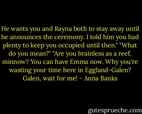 He wants you and Rayna both to stay away until he announces the ceremony. I told him you had plenty to keep you occupied until then."<br />"What do you mean?"<br />"Are you brainless as a reef, minnow? You can have Emma now. Why you're wasting your time here in Eggland-Galen? Galen, wait for me! - Anna Banks