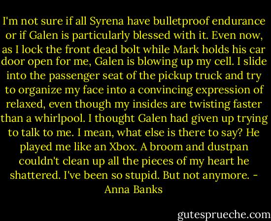 I'm not sure if all Syrena have bulletproof endurance or if Galen is particularly blessed with it. Even now, as I lock the front dead bolt while Mark holds his car door open for me, Galen is blowing up my cell. I slide into the passenger seat of the pickup truck and try to organize my face into a convincing expression of relaxed, even though my insides are twisting faster than a whirlpool.<br />I thought Galen had given up trying to talk to me. I mean, what else is there to say? He played me like an Xbox. A broom and dustpan couldn't clean up all the pieces of my heart he shattered. I've been so stupid. But not anymore. - Anna Banks