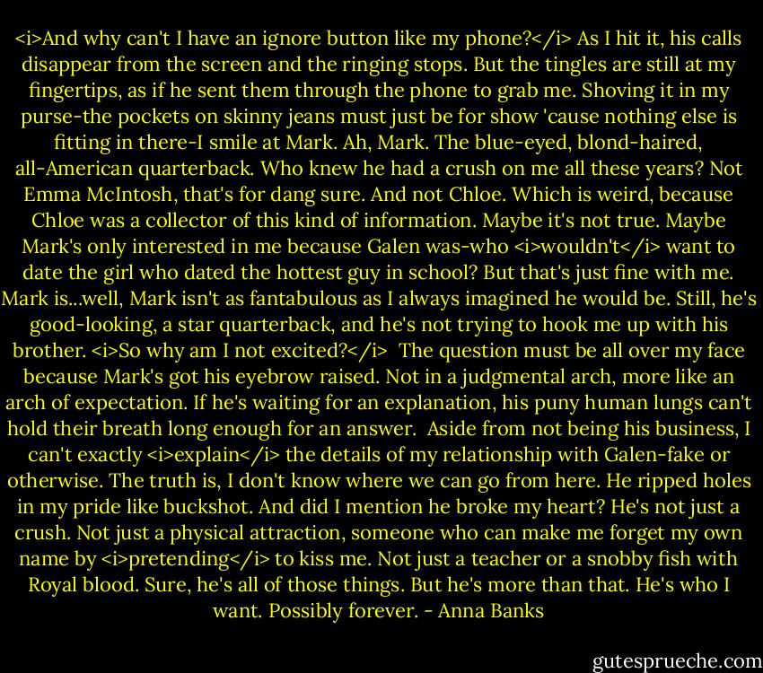 <i>And why can't I have an ignore button like my phone?</i> As I hit it, his calls disappear from the screen and the ringing stops. But the tingles are still at my fingertips, as if he sent them through the phone to grab me. Shoving it in my purse-the pockets on skinny jeans must just be for show 'cause nothing else is fitting in there-I smile at Mark.<br />Ah, Mark. The blue-eyed, blond-haired, all-American quarterback. Who knew he had a crush on me all these years? Not Emma McIntosh, that's for dang sure. And not Chloe. Which is weird, because Chloe was a collector of this kind of information. Maybe it's not true. Maybe Mark's only interested in me because Galen was-who <i>wouldn't</i> want to date the girl who dated the hottest guy in school? But that's just fine with me. Mark is...well, Mark isn't as fantabulous as I always imagined he would be.<br />Still, he's good-looking, a star quarterback, and he's not trying to hook me up with his brother. <i>So why am I not excited?</i> <br />The question must be all over my face because Mark's got his eyebrow raised. Not in a judgmental arch, more like an arch of expectation. If he's waiting for an explanation, his puny human lungs can't hold their breath long enough for an answer. <br />Aside from not being his business, I can't exactly <i>explain</i> the details of my relationship with Galen-fake or otherwise. The truth is, I don't know where we can go from here. He ripped holes in my pride like buckshot. And did I mention he broke my heart?<br />He's not just a crush. Not just a physical attraction, someone who can make me forget my own name by <i>pretending</i> to kiss me. Not just a teacher or a snobby fish with Royal blood. Sure, he's all of those things. But he's more than that. He's who I want. Possibly forever. - Anna Banks