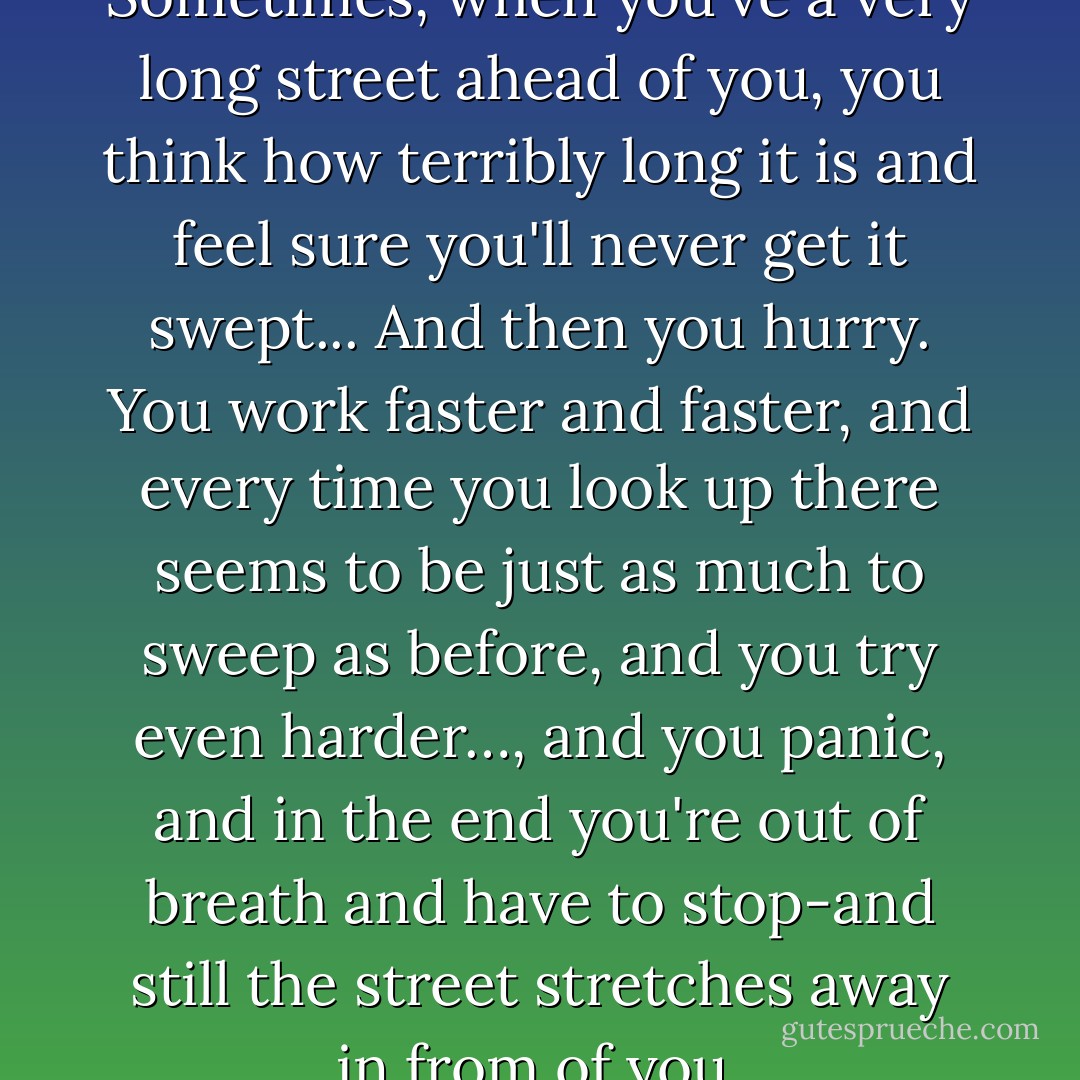You see, Momo... it's like this. Sometimes, when you've a very long street ahead of you, you think how terribly long it is and feel sure you'll never get it swept... And then you hurry. You work faster and faster, and every time you look up there seems to be just as much to sweep as before, and you try even harder…, and you panic, and in the end you're out of breath and have to stop-and still the street stretches away in from of you. - Michael Ende