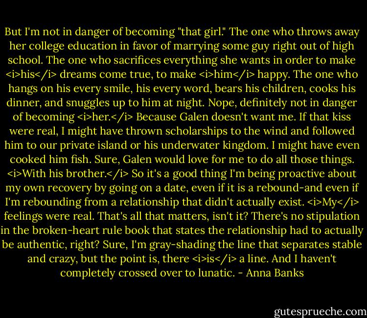 But I'm not in danger of becoming "that girl." The one who throws away her college education in favor of marrying some guy right out of high school. The one who sacrifices everything she wants in order to make <i>his</i> dreams come true, to make <i>him</i> happy. The one who hangs on his every smile, his every word, bears his children, cooks his dinner, and snuggles up to him at night. Nope, definitely not in danger of becoming <i>her.</i><br />Because Galen doesn't want me. If that kiss were real, I might have thrown scholarships to the wind and followed him to our private island or his underwater kingdom. I might have even cooked him fish.<br />Sure, Galen would love for me to do all those things. <i>With his brother.</i><br />So it's a good thing I'm being proactive about my own recovery by going on a date, even if it is a rebound-and even if I'm rebounding from a relationship that didn't actually exist. <i>My</i> feelings were real. That's all that matters, isn't it? There's no stipulation in the broken-heart rule book that states the relationship had to actually be authentic, right? Sure, I'm gray-shading the line that separates stable and crazy, but the point is, there <i>is</i> a line. And I haven't completely crossed over to lunatic. - Anna Banks