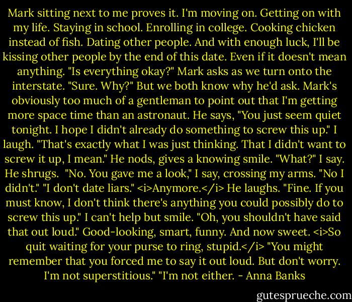 Mark sitting next to me proves it. I'm moving on. Getting on with my life. Staying in school. Enrolling in college. Cooking chicken instead of fish. Dating other people. And with enough luck, I'll be kissing other people by the end of this date. Even if it doesn't mean anything.<br />"Is everything okay?" Mark asks as we turn onto the interstate.<br />"Sure. Why?" But we both know why he'd ask.<br />Mark's obviously too much of a gentleman to point out that I'm getting more space time than an astronaut. He says, "You just seem quiet tonight. I hope I didn't already do something to screw this up."<br />I laugh. "That's exactly what I was just thinking. That I didn't want to screw it up, I mean."<br />He nods, gives a knowing smile.<br />"What?" I say.<br />He shrugs. <br />"No. You gave me a look," I say, crossing my arms.<br />"No I didn't."<br />"I don't date liars." <i>Anymore.</i><br />He laughs. "Fine. If you must know, I don't think there's anything you could possibly do to screw this up."<br />I can't help but smile. "Oh, you shouldn't have said that out loud." Good-looking, smart, funny. And now sweet. <i>So quit waiting for your purse to ring, stupid.</i><br />"You might remember that you forced me to say it out loud. But don't worry. I'm not superstitious."<br />"I'm not either. - Anna Banks