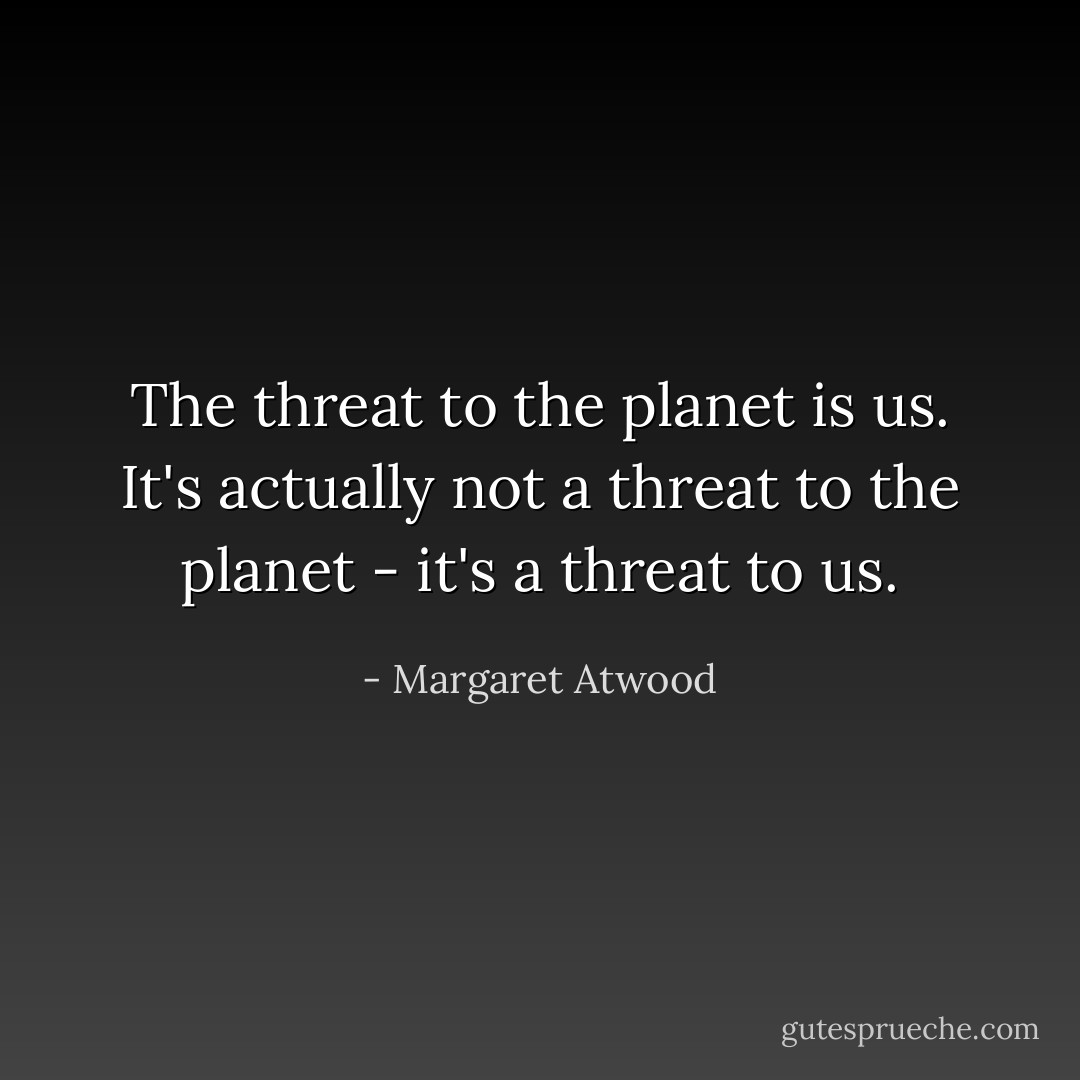 The threat to the planet is us. It's actually not a threat to the planet - it's a threat to us. - Margaret Atwood