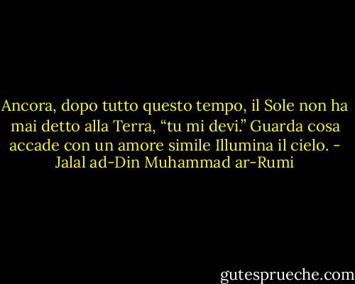 Ancora, dopo tutto questo tempo, il Sole non ha mai detto alla Terra,<br />“tu mi devi.”<br />Guarda cosa accade con un amore simile<br />Illumina il cielo. - Jalal ad-Din Muhammad ar-Rumi