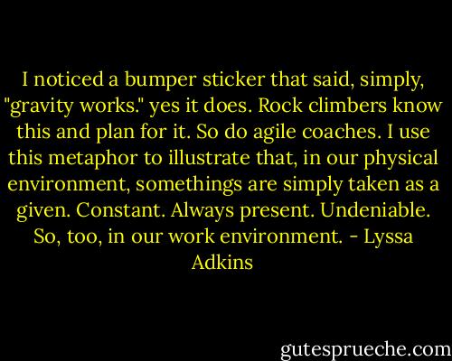 I noticed a bumper sticker that said, simply, "gravity works." yes it does. Rock climbers know this and plan for it. So do agile coaches. I use this metaphor to illustrate that, in our physical environment, somethings are simply taken as a given. Constant. Always present. Undeniable. So, too, in our work environment. - Lyssa Adkins