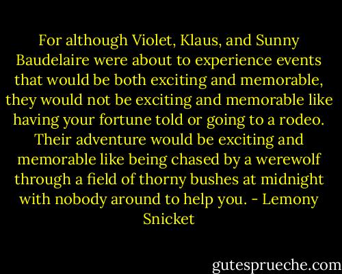 For although Violet, Klaus, and Sunny Baudelaire were about to experience events that would be both exciting and memorable, they would not be exciting and memorable like having your fortune told or going to a rodeo. Their adventure would be exciting and memorable like being chased by a werewolf through a field of thorny bushes at midnight with nobody around to help you. - Lemony Snicket