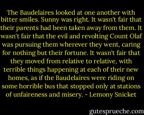 The Baudelaires looked at one another with bitter smiles. Sunny was right. It wasn't fair that their parents had been taken away from them. It wasn't fair that the evil and revolting Count Olaf was pursuing them wherever they went, caring for nothing but their fortune. It wasn't fair that they moved from relative to relative, with terrible things happening at each of their new homes, as if the Baudelaires were riding on some horrible bus that stopped only at stations of unfaireness and misery. - Lemony Snicket