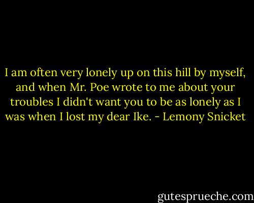 I am often very lonely up on this hill by myself, and when Mr. Poe wrote to me about your troubles I didn't want you to be as lonely as I was when I lost my dear Ike. - Lemony Snicket