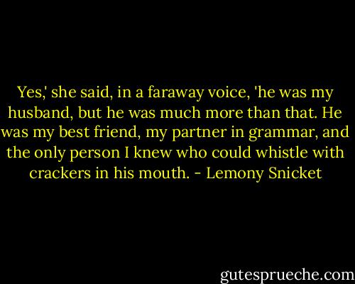 Yes,' she said, in a faraway voice, 'he was my husband, but he was much more than that. He was my best friend, my partner in grammar, and the only person I knew who could whistle with crackers in his mouth. - Lemony Snicket