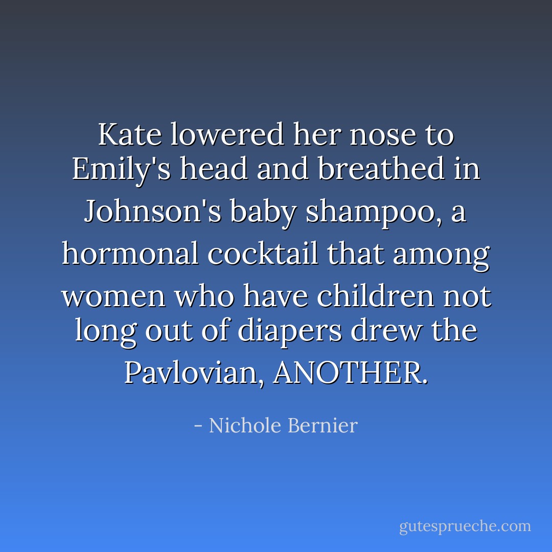 Kate lowered her nose to Emily's head and breathed in Johnson's baby shampoo, a hormonal cocktail that among women who have children not long out of diapers drew the Pavlovian, ANOTHER. - Nichole Bernier
