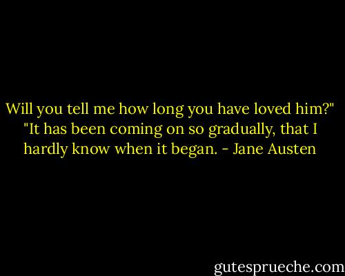 Will you tell me how long you have loved him?"<br />"It has been coming on so gradually, that I hardly know when it began. - Jane Austen