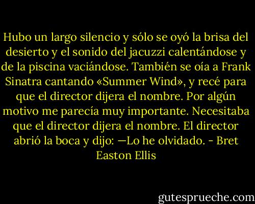 Hubo un largo silencio y sólo se oyó la brisa del desierto y el sonido del jacuzzi calentándose y de la piscina vaciándose. También se oía a Frank Sinatra cantando «Summer Wind», y recé para que el director dijera el nombre. Por algún motivo me parecía muy importante. Necesitaba que el director dijera el nombre. El director abrió la boca y dijo:<br />—Lo he olvidado. - Bret Easton Ellis