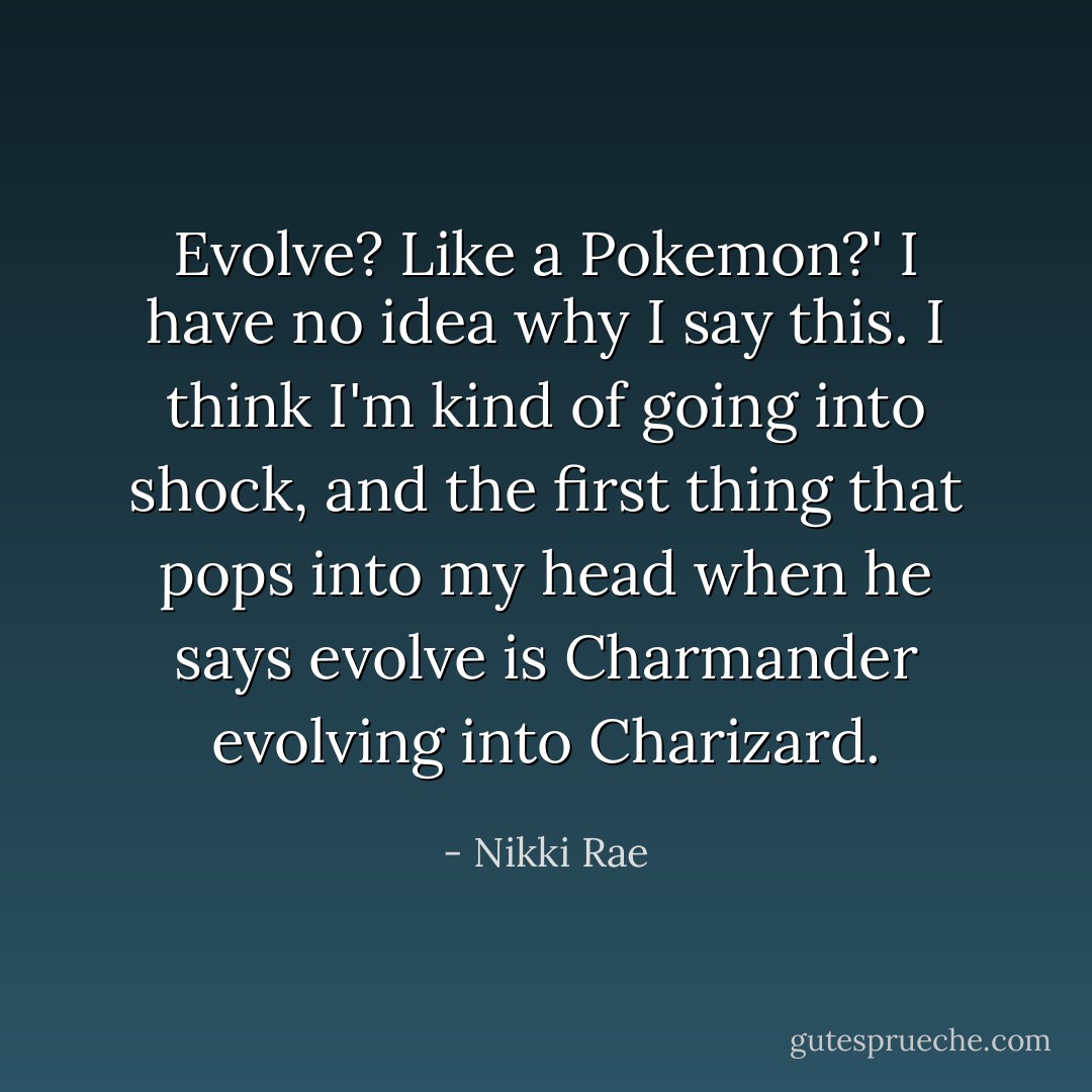 Evolve? Like a Pokemon?' I have no idea why I say this. I think I'm kind of going into shock, and the first thing that pops into my head when he says evolve is Charmander evolving into Charizard. - Nikki Rae