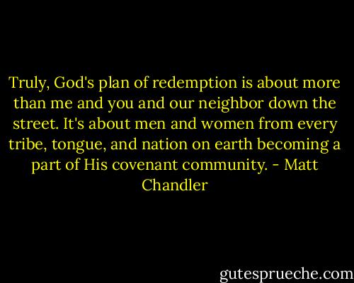 Truly, God's plan of redemption is about more than me and you and our neighbor down the street. It's about men and women from every tribe, tongue, and nation on earth becoming a part of His covenant community. - Matt Chandler