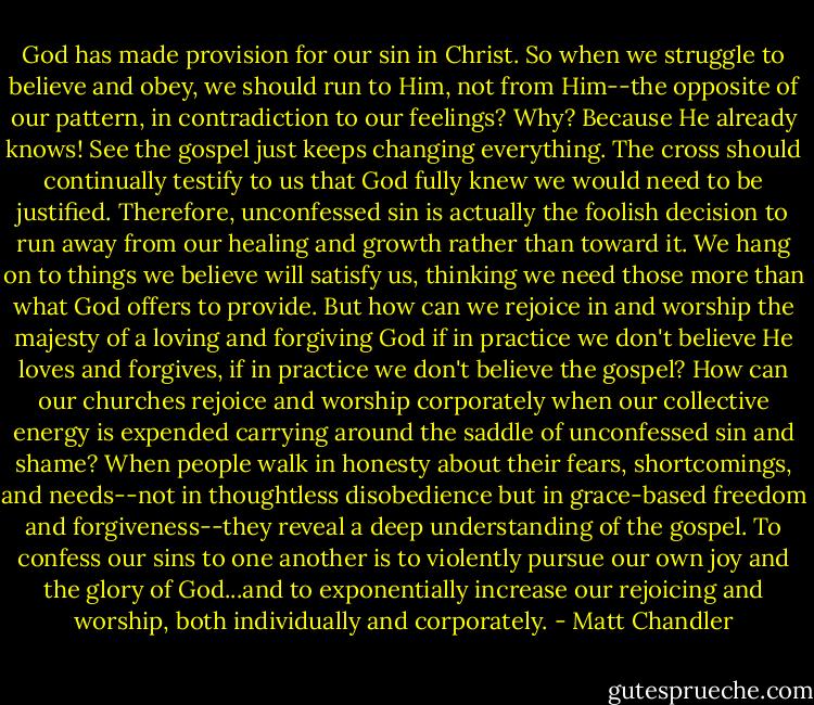 God has made provision for our sin in Christ. So when we struggle to believe and obey, we should run to Him, not from Him--the opposite of our pattern, in contradiction to our feelings? Why? Because He already knows! See the gospel just keeps changing everything. The cross should continually testify to us that God fully knew we would need to be justified. Therefore, unconfessed sin is actually the foolish decision to run away from our healing and growth rather than toward it. We hang on to things we believe will satisfy us, thinking we need those more than what God offers to provide. But how can we rejoice in and worship the majesty of a loving and forgiving God if in practice we don't believe He loves and forgives, if in practice we don't believe the gospel? How can our churches rejoice and worship corporately when our collective energy is expended carrying around the saddle of unconfessed sin and shame? When people walk in honesty about their fears, shortcomings, and needs--not in thoughtless disobedience but in grace-based freedom and forgiveness--they reveal a deep understanding of the gospel. To confess our sins to one another is to violently pursue our own joy and the glory of God...and to exponentially increase our rejoicing and worship, both individually and corporately. - Matt Chandler