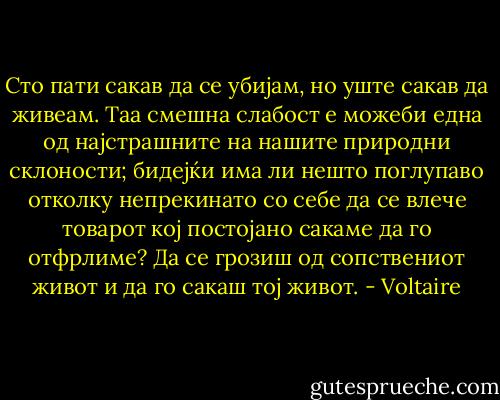 Сто пати сакав да се убијам, но уште сакав да живеам. Таа смешна слабост е можеби една од најстрашните на нашите природни склоности; бидејќи има ли нешто поглупаво отколку непрекинато со себе да се влече товарот кој постојано сакаме да го отфрлиме? Да се грозиш од сопствениот живот и да го сакаш тој живот. - Voltaire