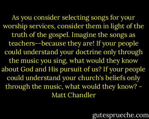 As you consider selecting songs for your worship services, consider them in light of the truth of the gospel. Imagine the songs as teachers--because they are! If your people could understand your doctrine only through the music you sing, what would they know about God and His pursuit of us? If your people could understand your church's beliefs only through the music, what would they know? - Matt Chandler