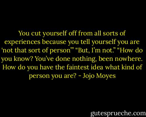 You cut yourself off from all sorts of experiences because you tell yourself you are ‘not that sort of person’”<br />“But, I’m not.”<br />“How do you know? You’ve done nothing, been nowhere. How do you have the faintest idea what kind of person you are? - Jojo Moyes